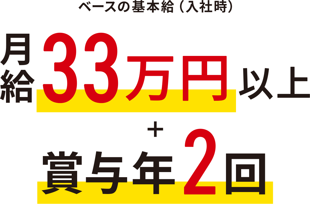 ベースの基本給(入社時)月給33万円以上 + 賞与年2回