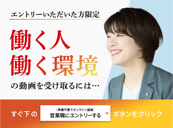 エントリーいただいた方限定 働く人 働く環境の動画を受け取るにはすぐ下の「営業職にエントリーする」ボタンをクリック